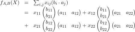 \[\begin{array}{lcl} f_{A,B}(X)&=&\sum_{i,j}x_{ij}(b_i\cdot a_j)\\ &=& x_{11}\begin{pmatrix}b_{11}\\ b_{21}\end{pmatrix} \begin{pmatrix}a_{11}& a_{12}\end{pmatrix} + x_{12}\begin{pmatrix}b_{11}\\ b_{21}\end{pmatrix} \begin{pmatrix}a_{21}& a_{22}\end{pmatrix} \\ &+& x_{21}\begin{pmatrix}b_{12}\\ b_{22}\end{pmatrix} \begin{pmatrix}a_{11}& a_{12}\end{pmatrix} + x_{22}\begin{pmatrix}b_{12}\\ b_{22}\end{pmatrix} \begin{pmatrix}a_{21}& a_{22}\end{pmatrix} \end{array}\]